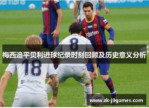 梅西追平贝利进球纪录时刻回顾及历史意义分析